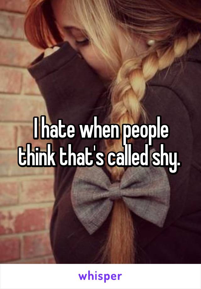 I hate when people think that's called shy. 