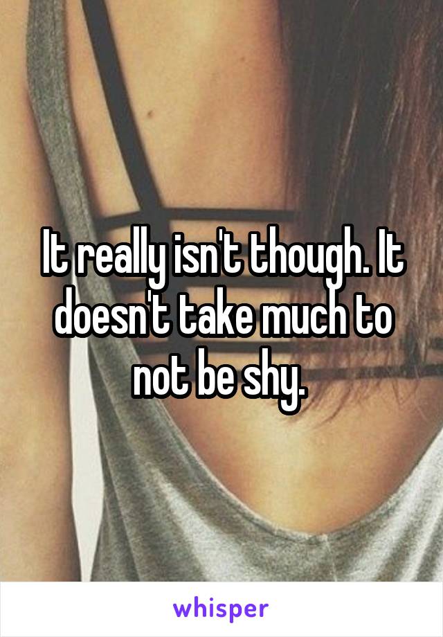 It really isn't though. It doesn't take much to not be shy. 