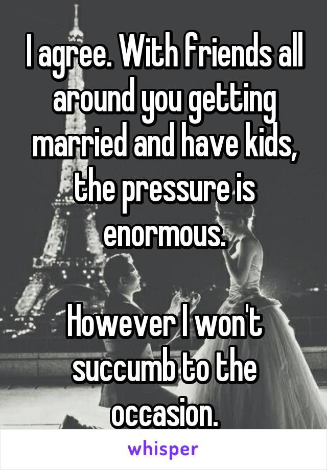 I agree. With friends all around you getting married and have kids, the pressure is enormous.

However I won't succumb to the occasion.