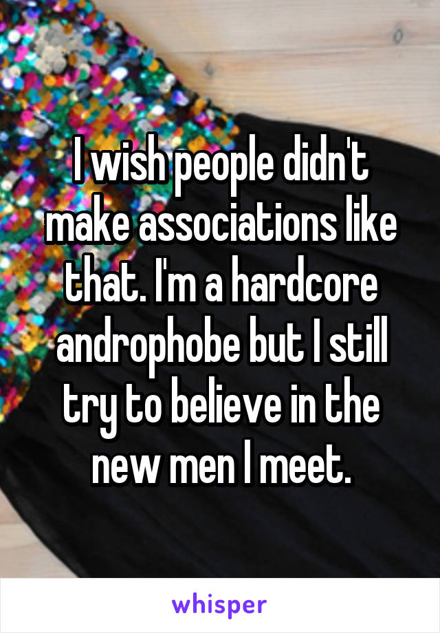 I wish people didn't make associations like that. I'm a hardcore androphobe but I still try to believe in the new men I meet.