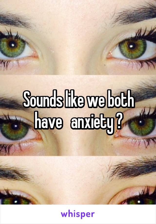 Sounds like we both have   anxiety ?