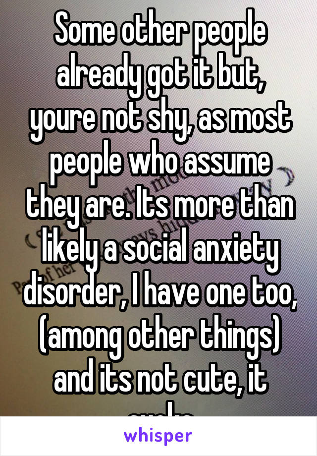 Some other people already got it but, youre not shy, as most people who assume they are. Its more than likely a social anxiety disorder, I have one too, (among other things) and its not cute, it sucks