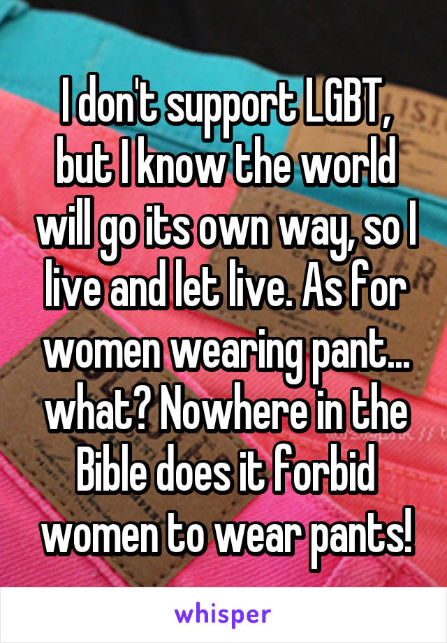I don't support LGBT, but I know the world will go its own way, so I live and let live. As for women wearing pant... what? Nowhere in the Bible does it forbid women to wear pants!