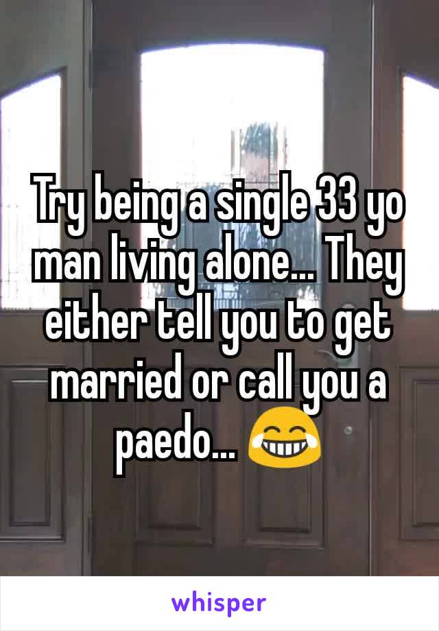 Try being a single 33 yo man living alone... They either tell you to get married or call you a paedo... 😂