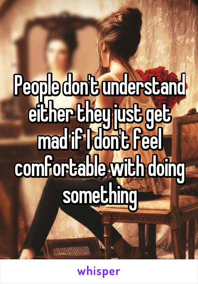 People don't understand either they just get mad if I don't feel comfortable with doing something