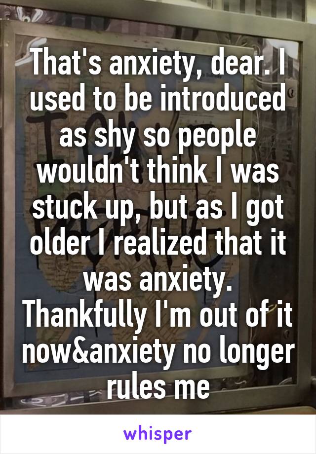 That's anxiety, dear. I used to be introduced as shy so people wouldn't think I was stuck up, but as I got older I realized that it was anxiety. Thankfully I'm out of it now&anxiety no longer rules me