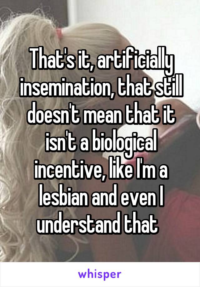 That's it, artificially insemination, that still doesn't mean that it isn't a biological incentive, like I'm a lesbian and even I understand that  