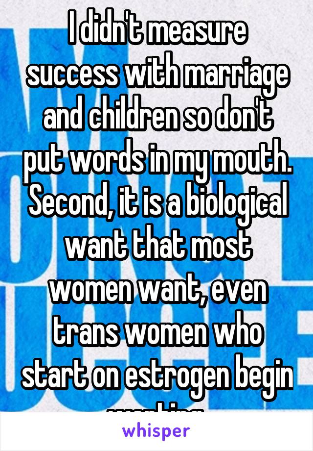 I didn't measure success with marriage and children so don't put words in my mouth. Second, it is a biological want that most women want, even trans women who start on estrogen begin wanting 