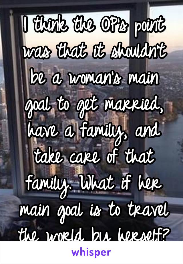 I think the OP's point was that it shouldn't be a woman's main goal to get married, have a family, and take care of that family. What if her main goal is to travel the world by herself?