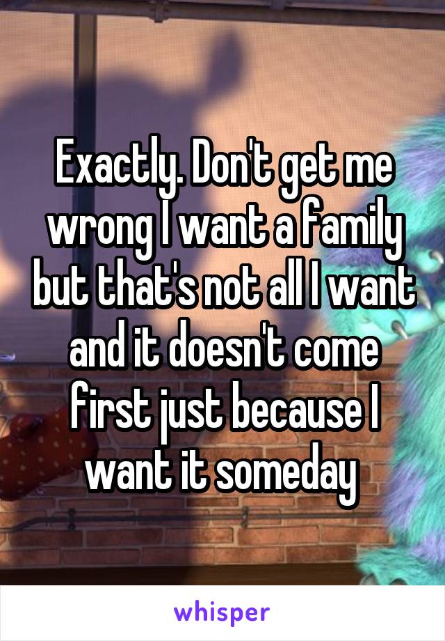 Exactly. Don't get me wrong I want a family but that's not all I want and it doesn't come first just because I want it someday 