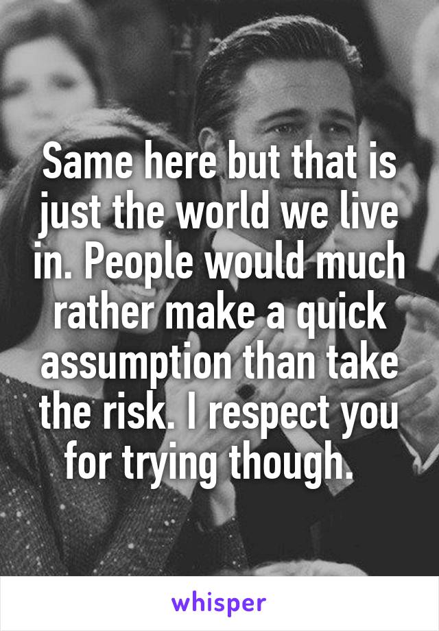 Same here but that is just the world we live in. People would much rather make a quick assumption than take the risk. I respect you for trying though.  