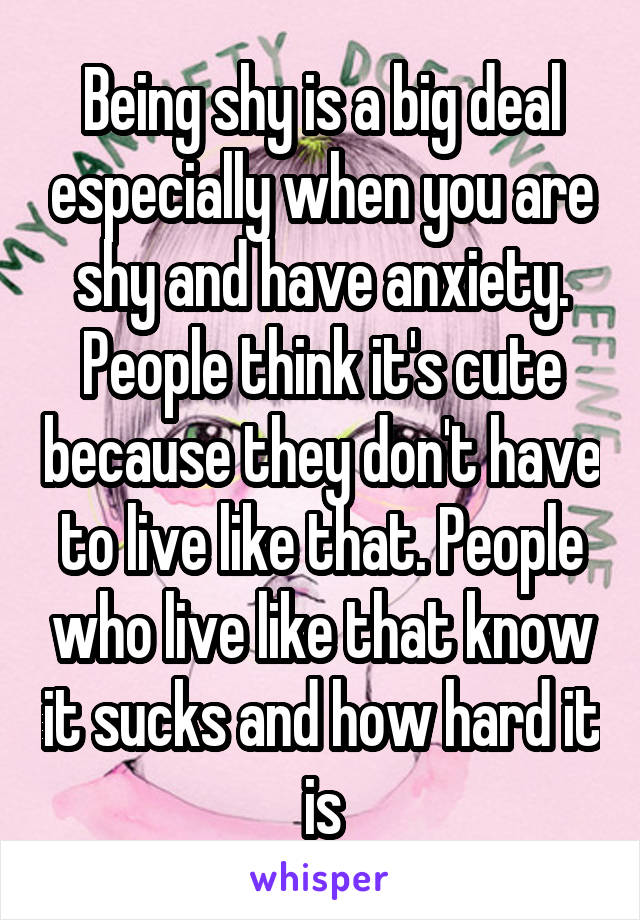 Being shy is a big deal especially when you are shy and have anxiety. People think it's cute because they don't have to live like that. People who live like that know it sucks and how hard it is