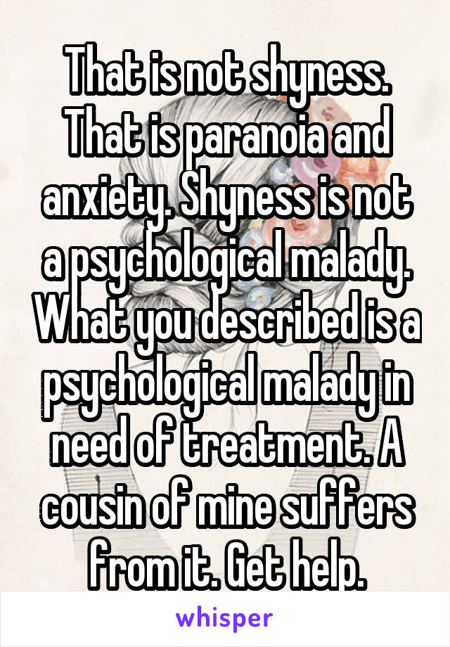 That is not shyness. That is paranoia and anxiety. Shyness is not a psychological malady. What you described is a psychological malady in need of treatment. A cousin of mine suffers from it. Get help.