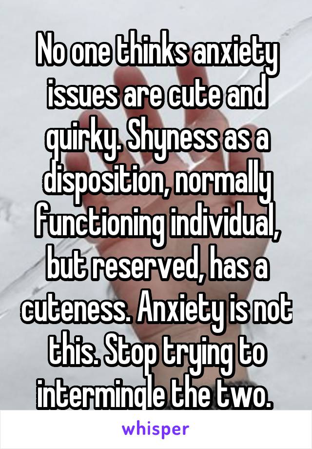 No one thinks anxiety issues are cute and quirky. Shyness as a disposition, normally functioning individual, but reserved, has a cuteness. Anxiety is not this. Stop trying to intermingle the two. 