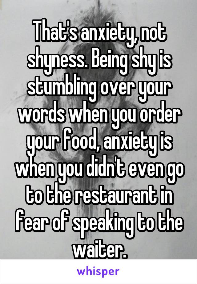 That's anxiety, not shyness. Being shy is stumbling over your words when you order your food, anxiety is when you didn't even go to the restaurant in fear of speaking to the waiter.