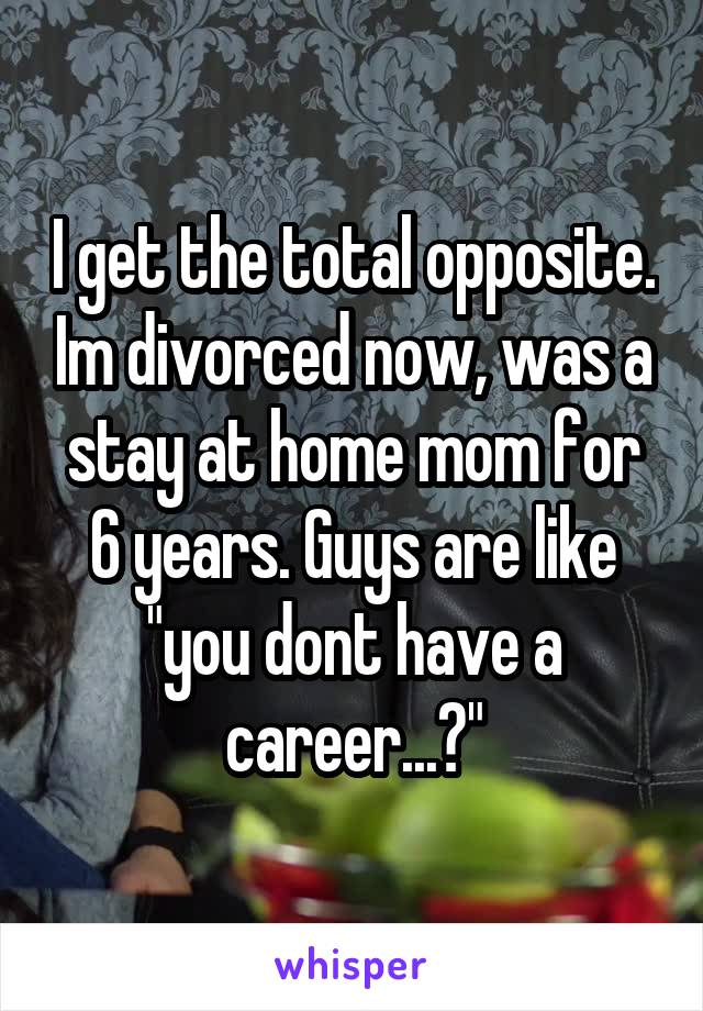 I get the total opposite. Im divorced now, was a stay at home mom for 6 years. Guys are like "you dont have a career...?"