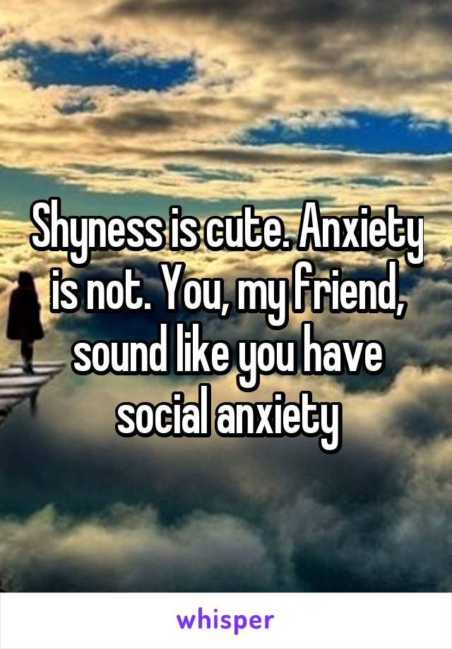 Shyness is cute. Anxiety is not. You, my friend, sound like you have social anxiety