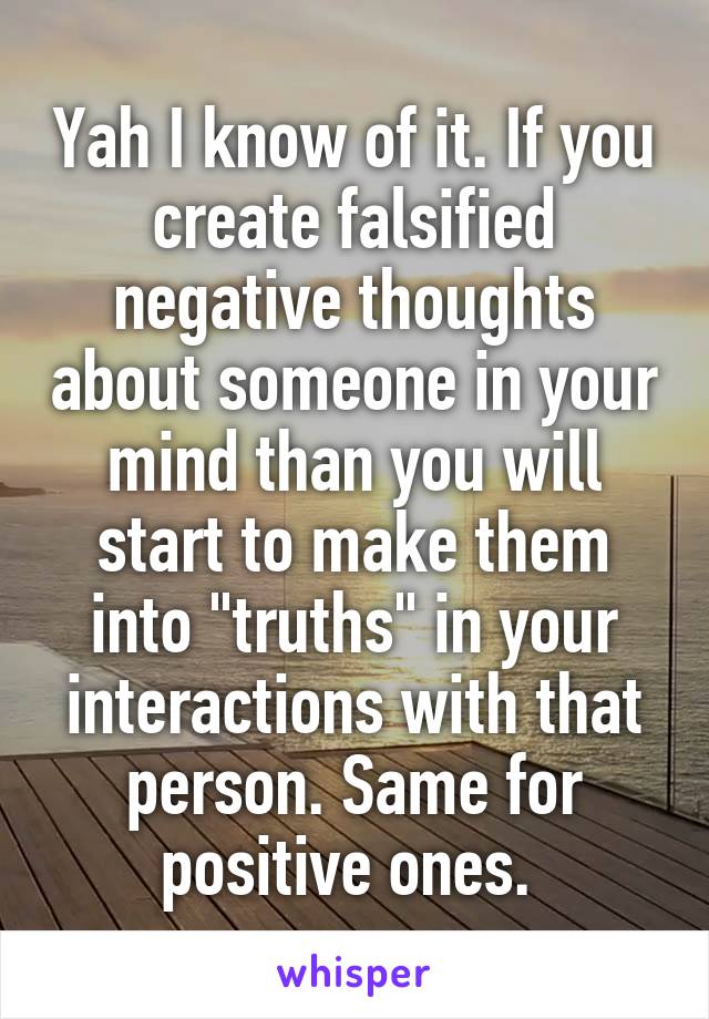 Yah I know of it. If you create falsified negative thoughts about someone in your mind than you will start to make them into "truths" in your interactions with that person. Same for positive ones. 