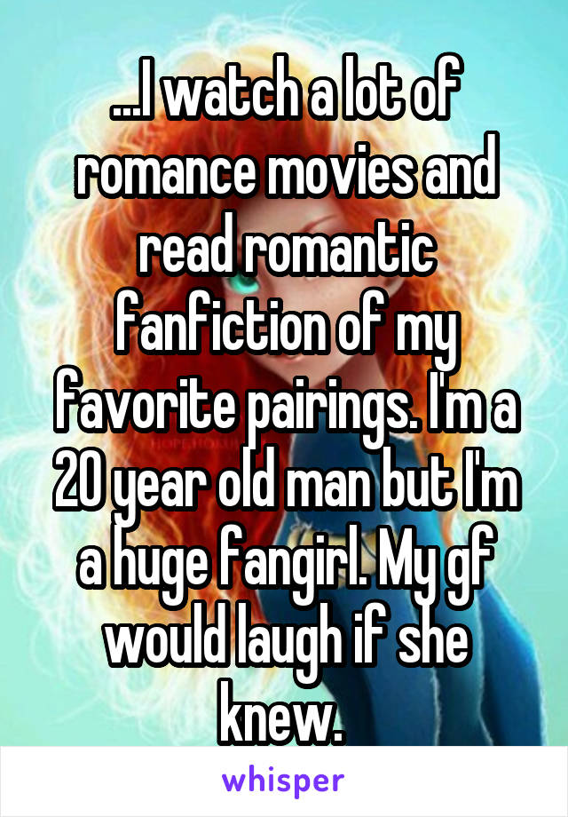 ...I watch a lot of romance movies and read romantic fanfiction of my favorite pairings. I'm a 20 year old man but I'm a huge fangirl. My gf would laugh if she knew. 