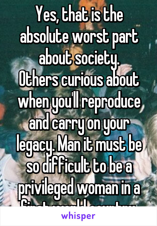 Yes, that is the absolute worst part about society.
Others curious about when you'll reproduce and carry on your legacy. Man it must be so difficult to be a privileged woman in a first world country.