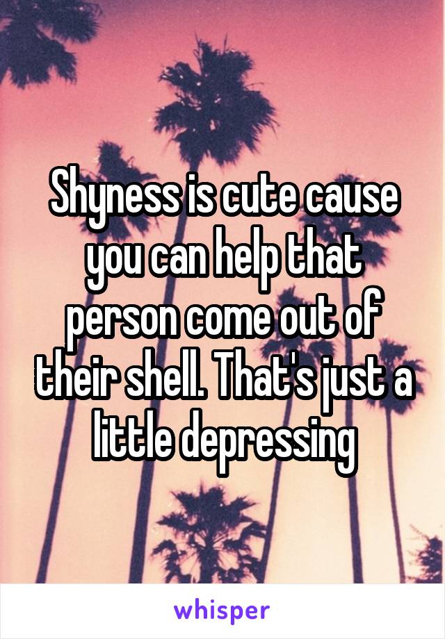 Shyness is cute cause you can help that person come out of their shell. That's just a little depressing