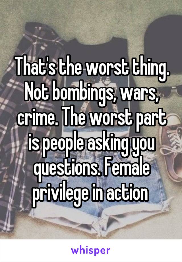 That's the worst thing. Not bombings, wars, crime. The worst part is people asking you questions. Female privilege in action 