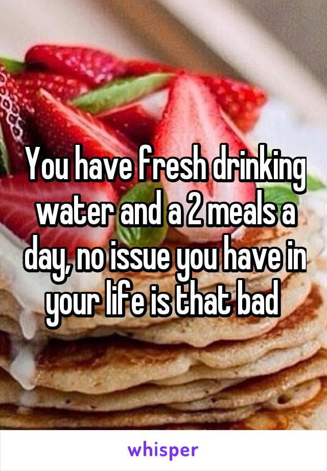 You have fresh drinking water and a 2 meals a day, no issue you have in your life is that bad 