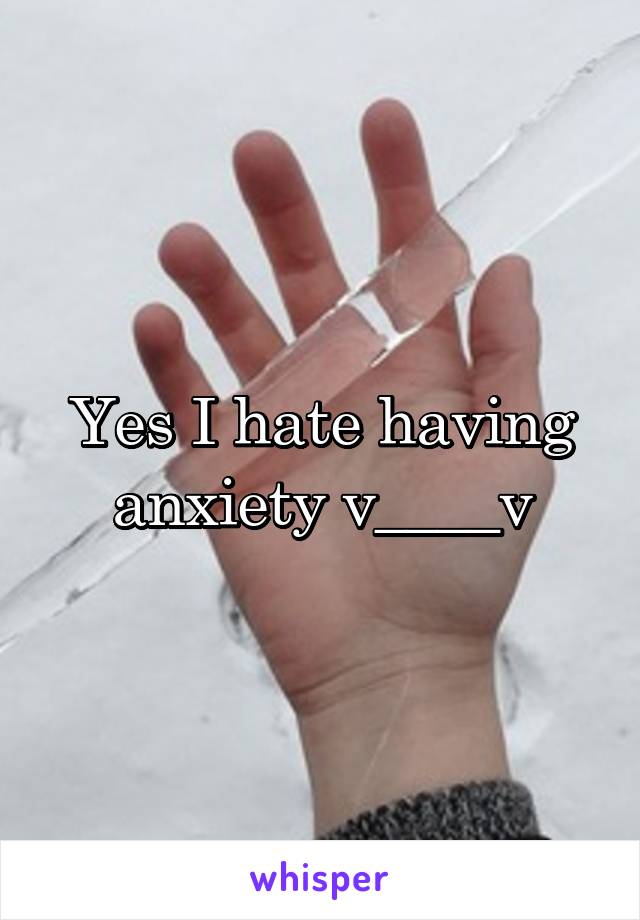 Yes I hate having anxiety v____v