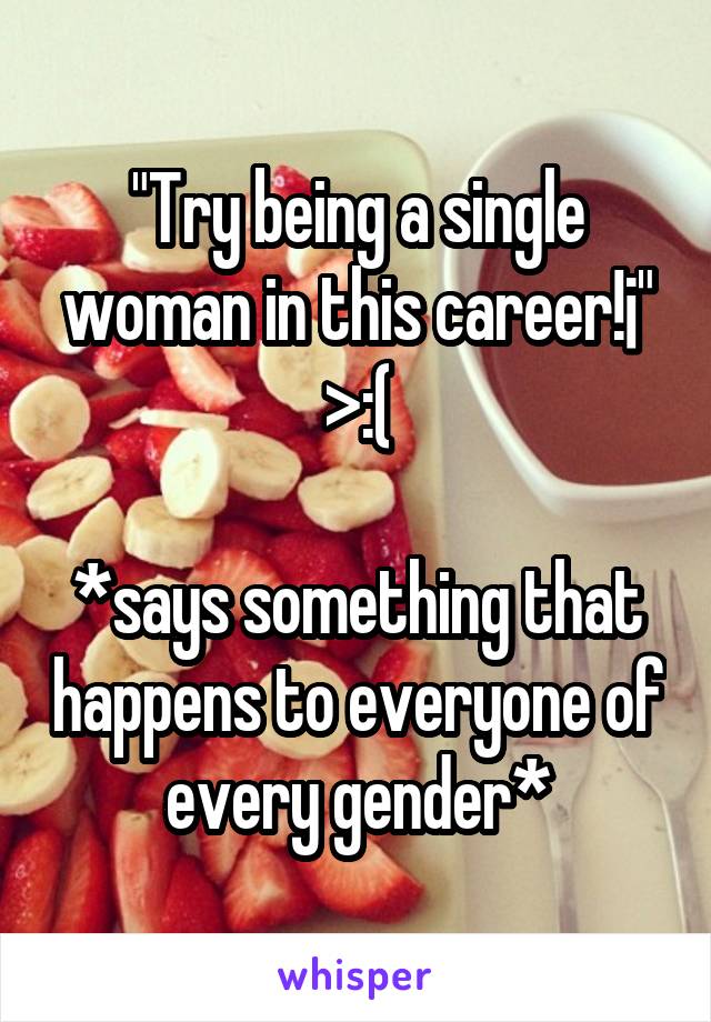 "Try being a single woman in this career!¡"
>:(

*says something that happens to everyone of every gender*