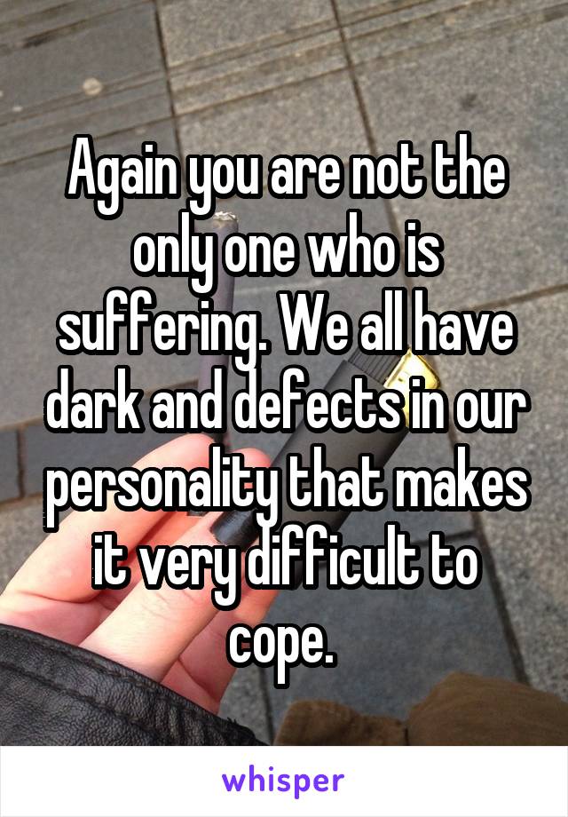 Again you are not the only one who is suffering. We all have dark and defects in our personality that makes it very difficult to cope. 