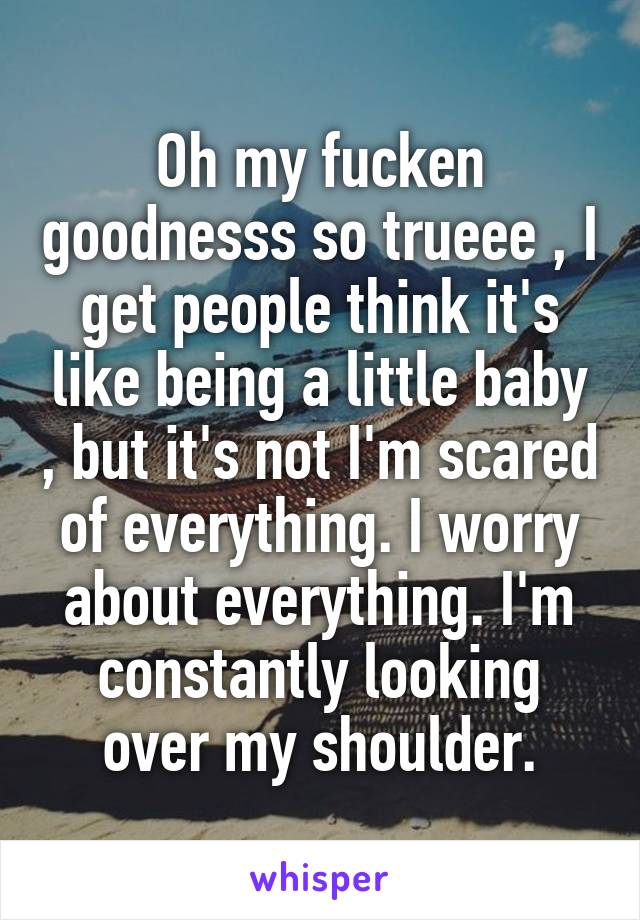 Oh my fucken goodnesss so trueee , I get people think it's like being a little baby , but it's not I'm scared of everything. I worry about everything. I'm constantly looking over my shoulder.