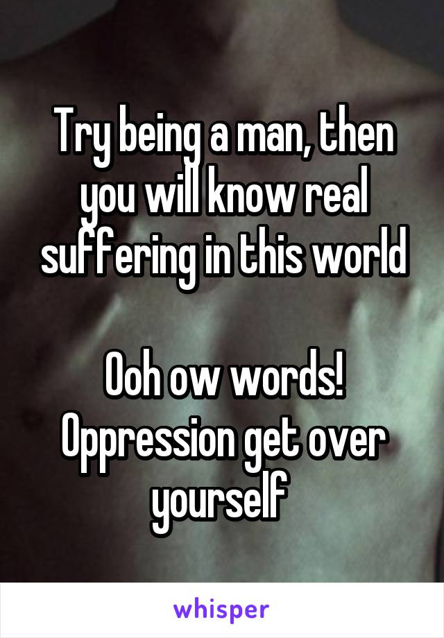 Try being a man, then you will know real suffering in this world

Ooh ow words! Oppression get over yourself 