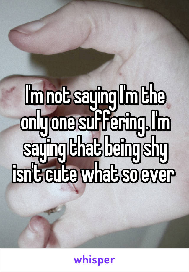 I'm not saying I'm the only one suffering. I'm saying that being shy isn't cute what so ever 