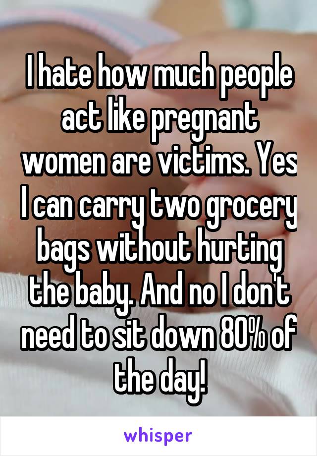 I hate how much people act like pregnant women are victims. Yes I can carry two grocery bags without hurting the baby. And no I don't need to sit down 80% of the day!