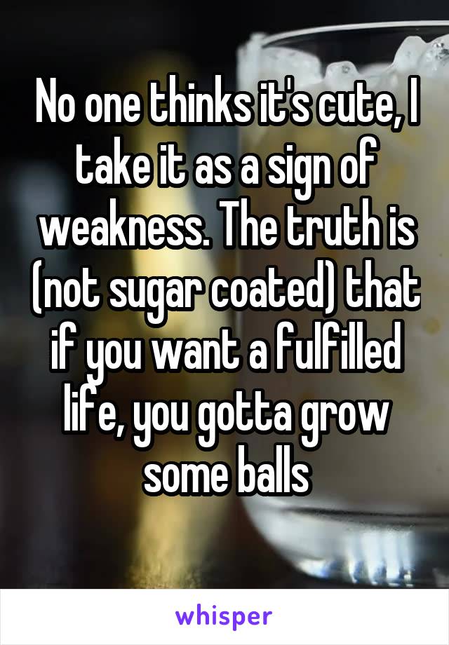 No one thinks it's cute, I take it as a sign of weakness. The truth is (not sugar coated) that if you want a fulfilled life, you gotta grow some balls
