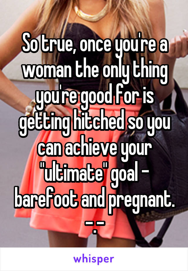 So true, once you're a woman the only thing you're good for is getting hitched so you can achieve your "ultimate" goal - barefoot and pregnant. -.-