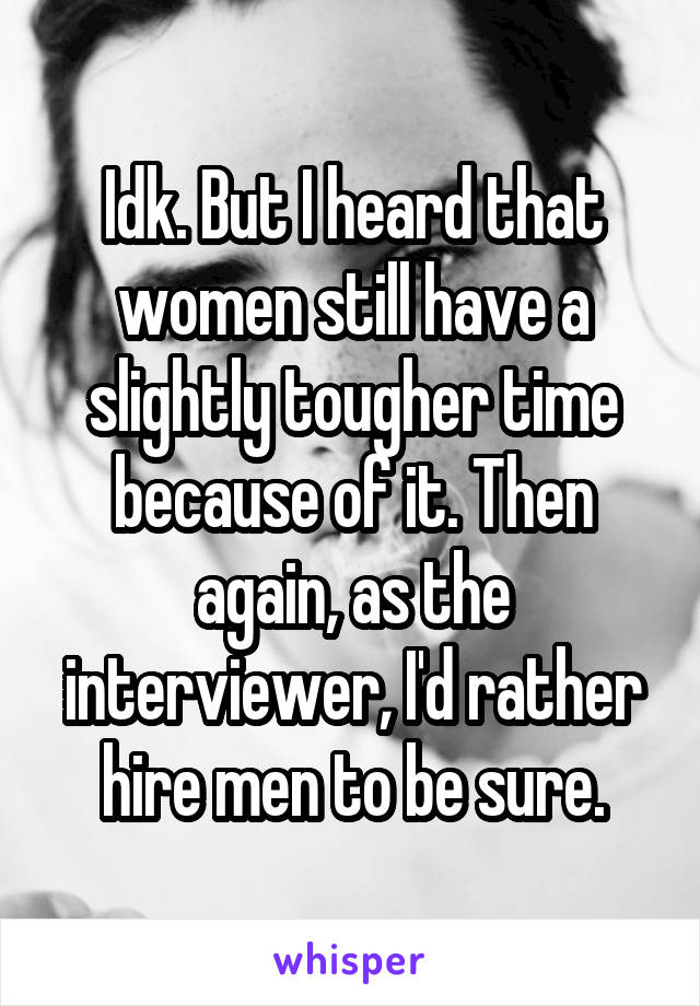 Idk. But I heard that women still have a slightly tougher time because of it. Then again, as the interviewer, I'd rather hire men to be sure.