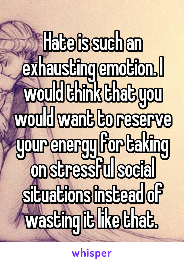 Hate is such an exhausting emotion. I would think that you would want to reserve your energy for taking on stressful social situations instead of wasting it like that. 