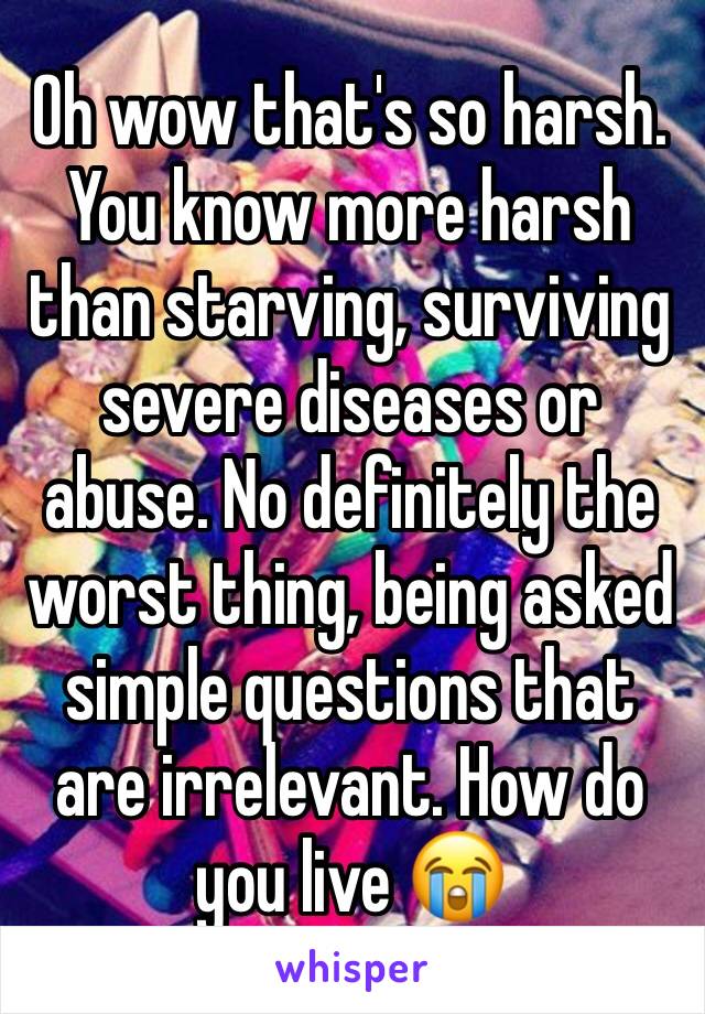 Oh wow that's so harsh. You know more harsh than starving, surviving  severe diseases or abuse. No definitely the worst thing, being asked simple questions that are irrelevant. How do you live 😭