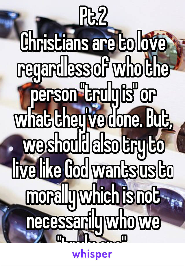 Pt.2
Christians are to love regardless of who the person "truly is" or what they've done. But, we should also try to live like God wants us to morally which is not necessarily who we "truly are".