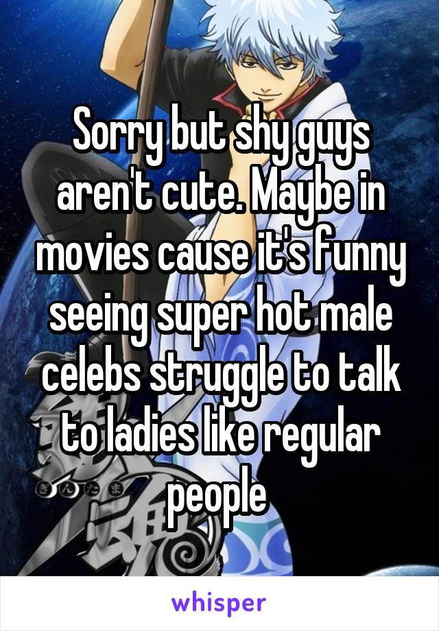 

Sorry but shy guys aren't cute. Maybe in movies cause it's funny seeing super hot male celebs struggle to talk to ladies like regular people 