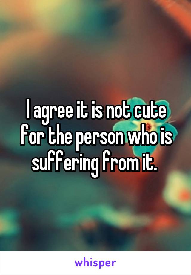 I agree it is not cute for the person who is suffering from it. 