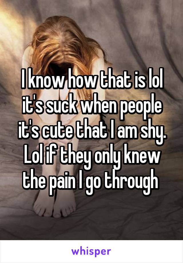 I know how that is lol it's suck when people it's cute that I am shy. Lol if they only knew the pain I go through 