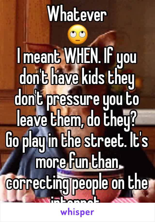 Whatever 
🙄
I meant WHEN. If you don't have kids they don't pressure you to leave them, do they?
Go play in the street. It's more fun than correcting people on the internet. 