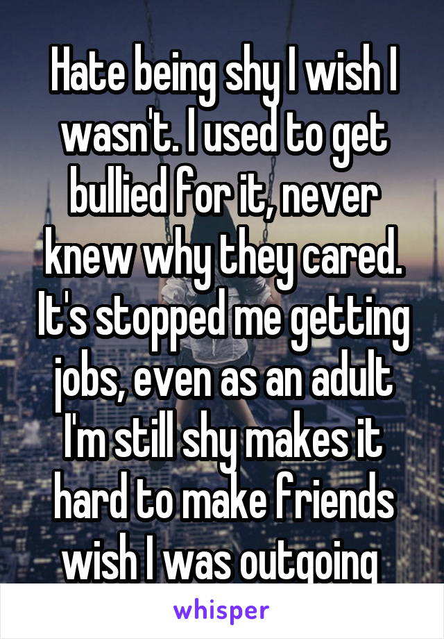 Hate being shy I wish I wasn't. I used to get bullied for it, never knew why they cared. It's stopped me getting jobs, even as an adult I'm still shy makes it hard to make friends wish I was outgoing 