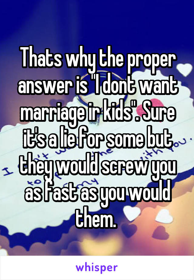 Thats why the proper answer is "I dont want marriage ir kids". Sure it's a lie for some but they would screw you as fast as you would them. 