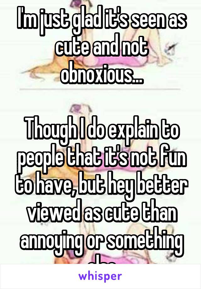 I'm just glad it's seen as cute and not obnoxious...

Though I do explain to people that it's not fun to have, but hey better viewed as cute than annoying or something else