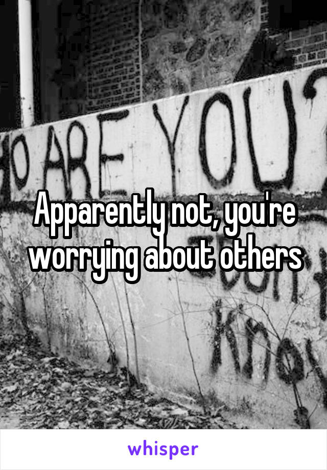 Apparently not, you're worrying about others