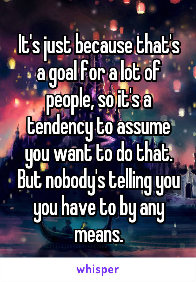 It's just because that's a goal for a lot of people, so it's a tendency to assume you want to do that. But nobody's telling you you have to by any means.