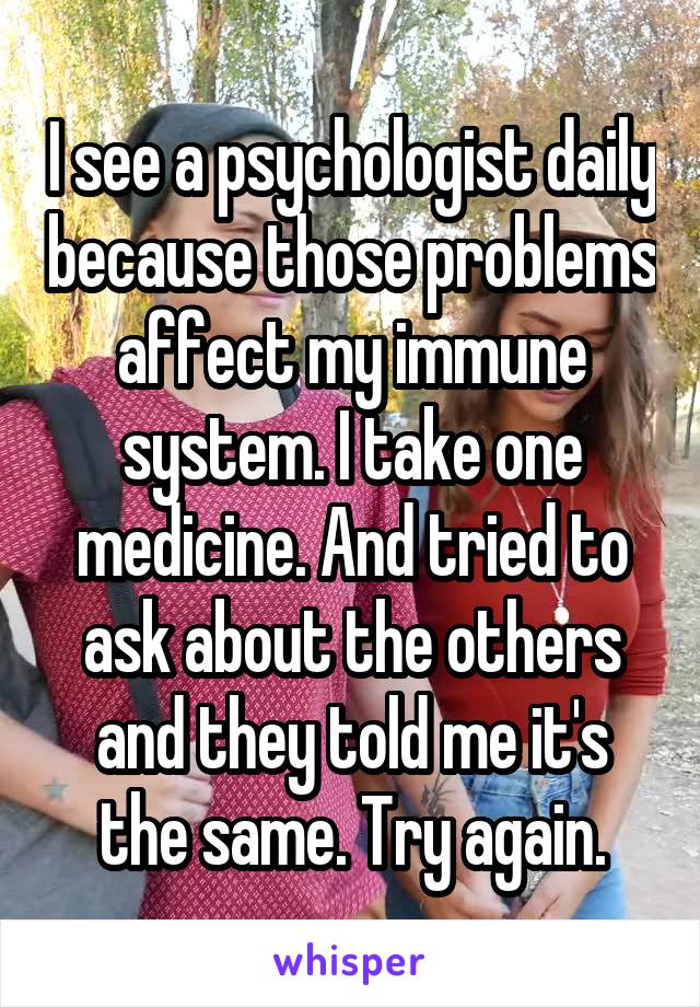 I see a psychologist daily because those problems affect my immune system. I take one medicine. And tried to ask about the others and they told me it's the same. Try again.